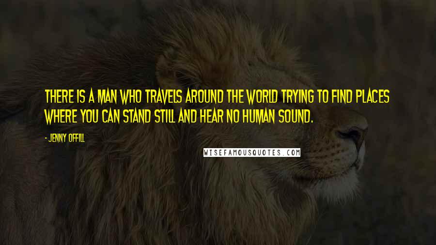 Jenny Offill Quotes: There is a man who travels around the world trying to find places where you can stand still and hear no human sound.