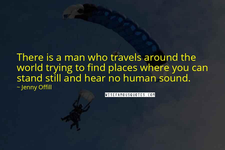 Jenny Offill Quotes: There is a man who travels around the world trying to find places where you can stand still and hear no human sound.