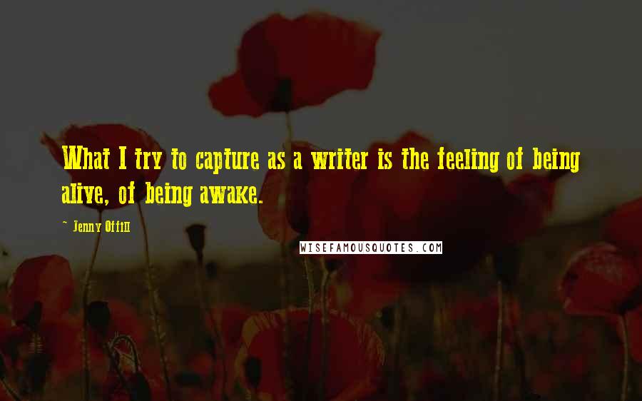 Jenny Offill Quotes: What I try to capture as a writer is the feeling of being alive, of being awake.