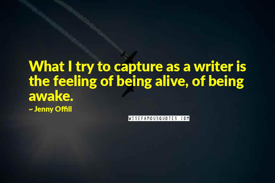 Jenny Offill Quotes: What I try to capture as a writer is the feeling of being alive, of being awake.