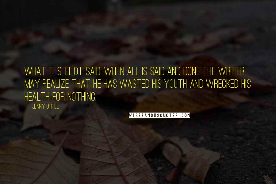 Jenny Offill Quotes: What T. S. Eliot said: When all is said and done the writer may realize that he has wasted his youth and wrecked his health for nothing.