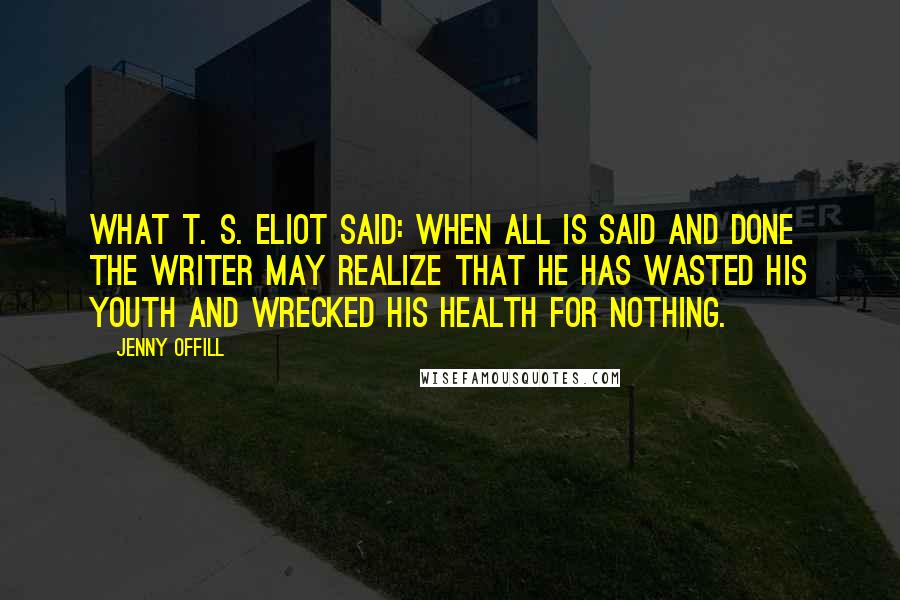 Jenny Offill Quotes: What T. S. Eliot said: When all is said and done the writer may realize that he has wasted his youth and wrecked his health for nothing.