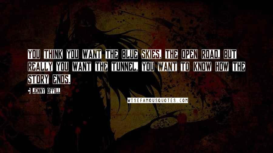 Jenny Offill Quotes: You think you want the blue skies, the open road, but really you want the tunnel, you want to know how the story ends.