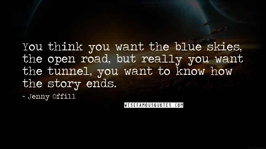 Jenny Offill Quotes: You think you want the blue skies, the open road, but really you want the tunnel, you want to know how the story ends.