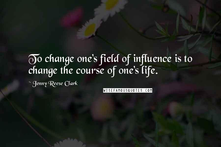 Jenny Reese Clark Quotes: To change one's field of influence is to change the course of one's life.
