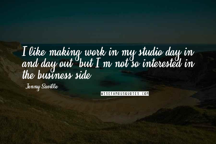 Jenny Saville Quotes: I like making work in my studio day in and day out, but I'm not so interested in the business side