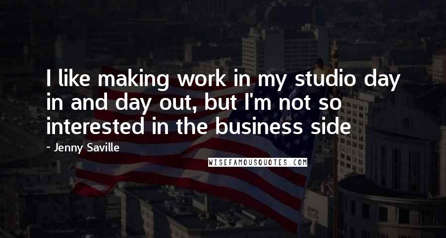 Jenny Saville Quotes: I like making work in my studio day in and day out, but I'm not so interested in the business side
