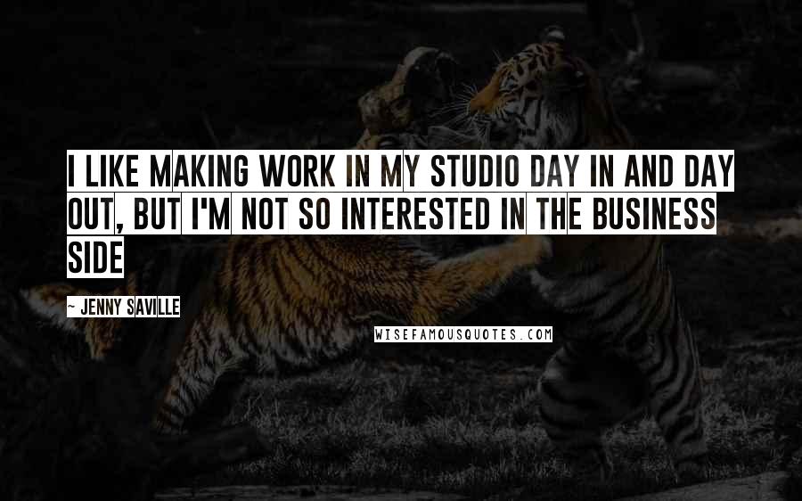 Jenny Saville Quotes: I like making work in my studio day in and day out, but I'm not so interested in the business side