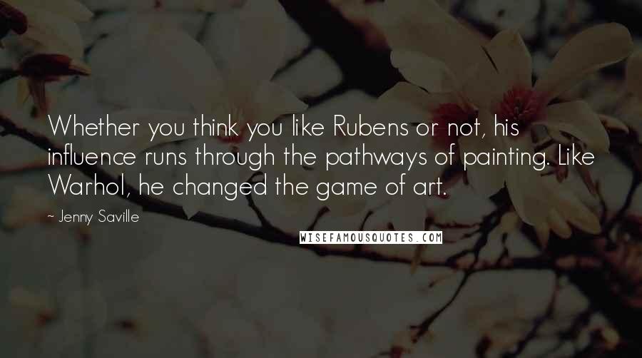 Jenny Saville Quotes: Whether you think you like Rubens or not, his influence runs through the pathways of painting. Like Warhol, he changed the game of art.