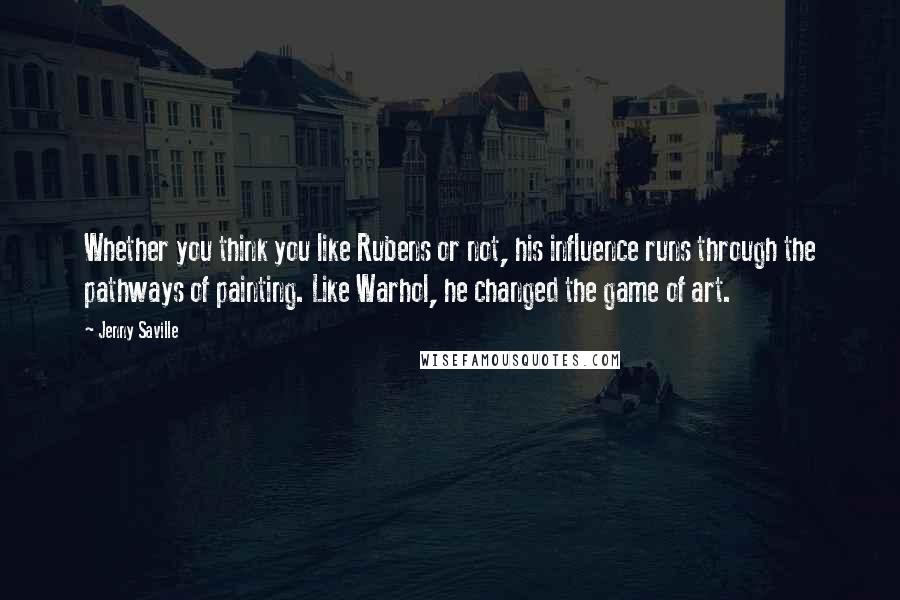 Jenny Saville Quotes: Whether you think you like Rubens or not, his influence runs through the pathways of painting. Like Warhol, he changed the game of art.