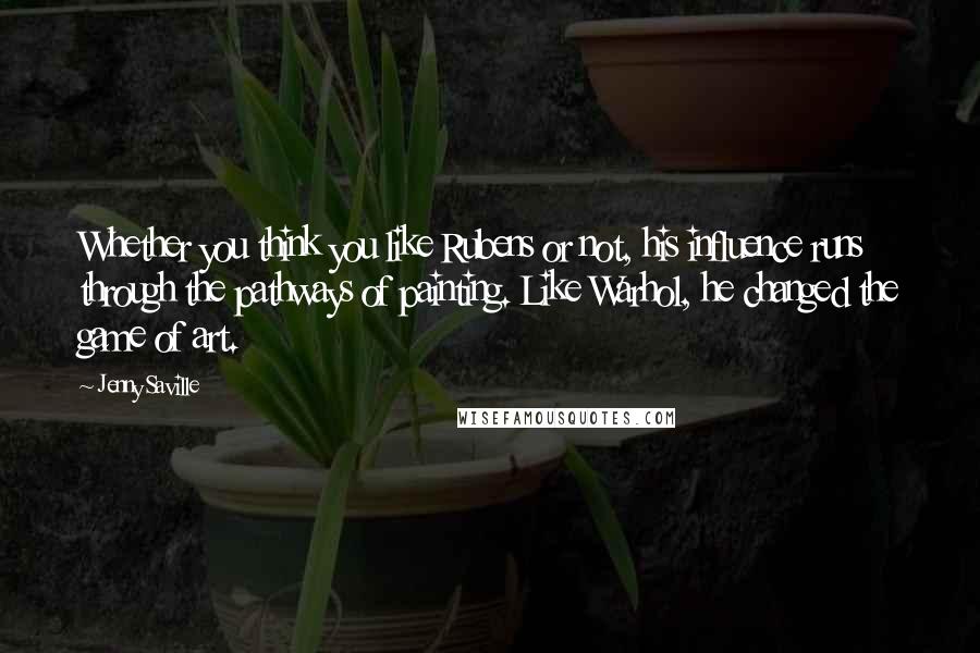 Jenny Saville Quotes: Whether you think you like Rubens or not, his influence runs through the pathways of painting. Like Warhol, he changed the game of art.