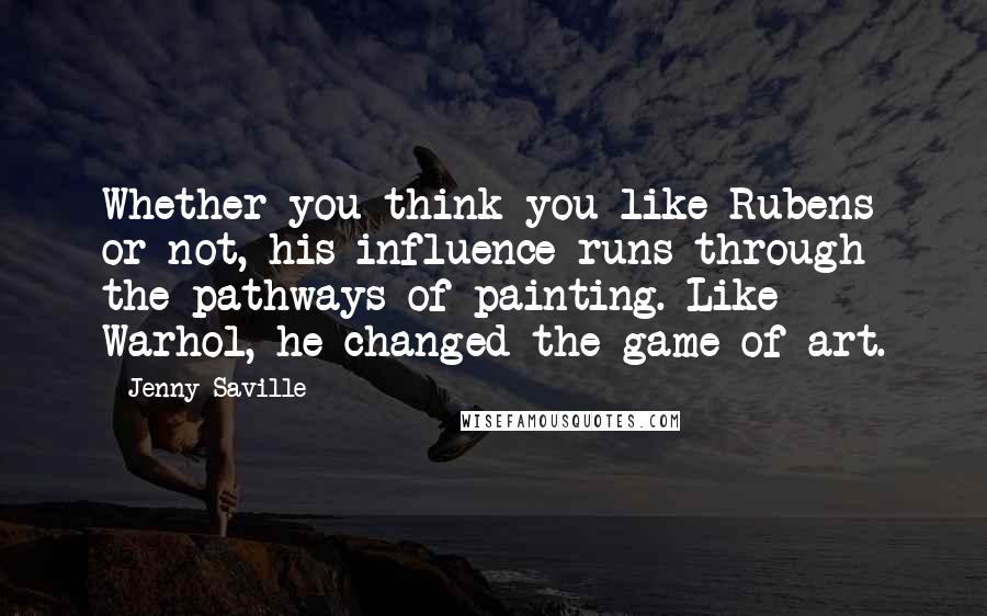 Jenny Saville Quotes: Whether you think you like Rubens or not, his influence runs through the pathways of painting. Like Warhol, he changed the game of art.