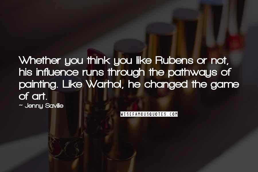 Jenny Saville Quotes: Whether you think you like Rubens or not, his influence runs through the pathways of painting. Like Warhol, he changed the game of art.