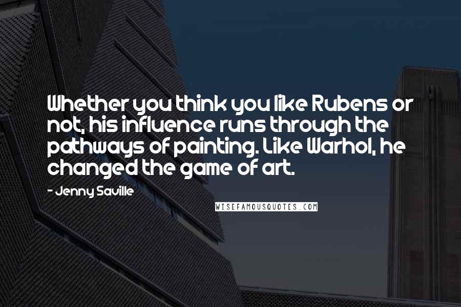 Jenny Saville Quotes: Whether you think you like Rubens or not, his influence runs through the pathways of painting. Like Warhol, he changed the game of art.