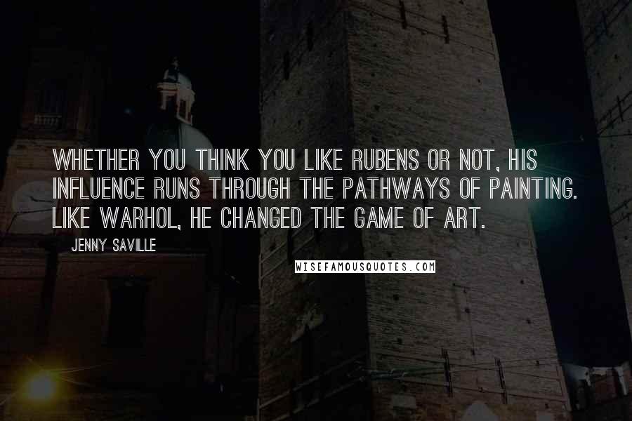 Jenny Saville Quotes: Whether you think you like Rubens or not, his influence runs through the pathways of painting. Like Warhol, he changed the game of art.