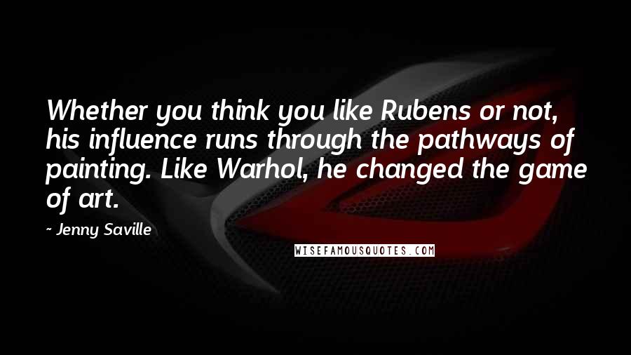Jenny Saville Quotes: Whether you think you like Rubens or not, his influence runs through the pathways of painting. Like Warhol, he changed the game of art.
