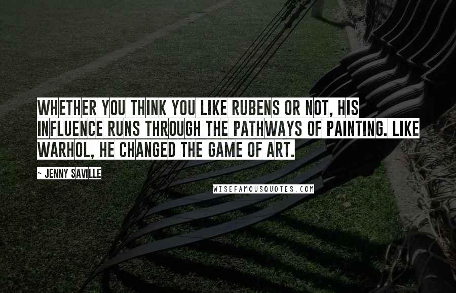 Jenny Saville Quotes: Whether you think you like Rubens or not, his influence runs through the pathways of painting. Like Warhol, he changed the game of art.