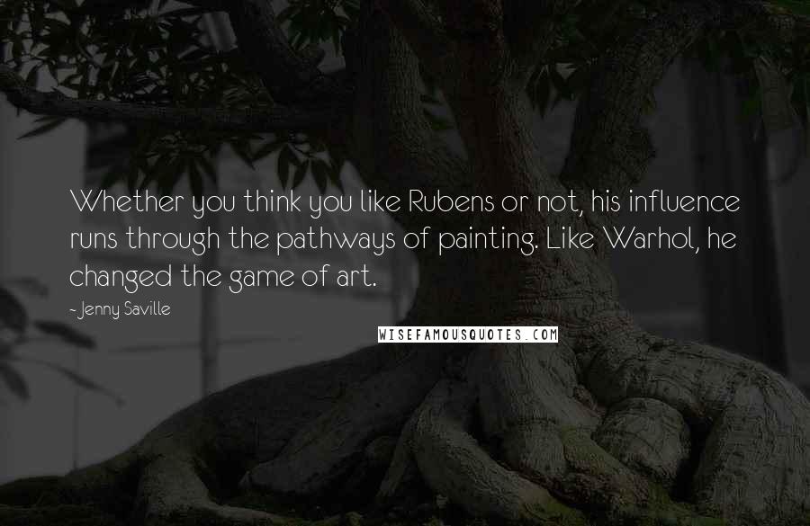 Jenny Saville Quotes: Whether you think you like Rubens or not, his influence runs through the pathways of painting. Like Warhol, he changed the game of art.