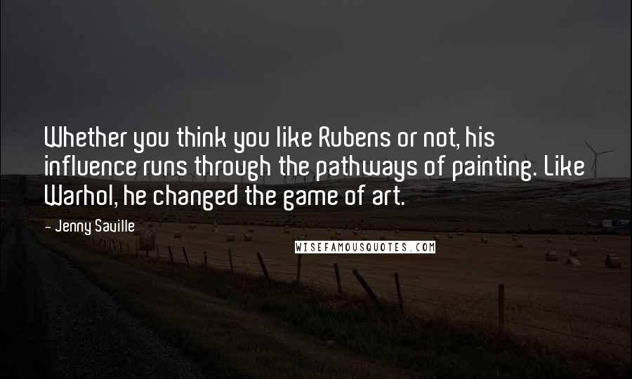 Jenny Saville Quotes: Whether you think you like Rubens or not, his influence runs through the pathways of painting. Like Warhol, he changed the game of art.