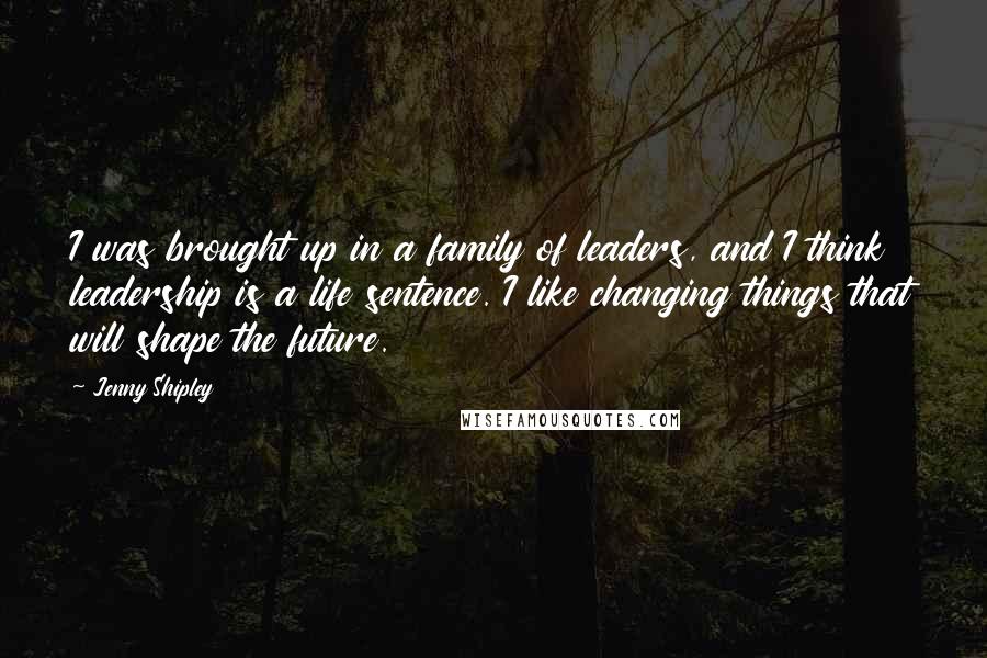 Jenny Shipley Quotes: I was brought up in a family of leaders, and I think leadership is a life sentence. I like changing things that will shape the future.