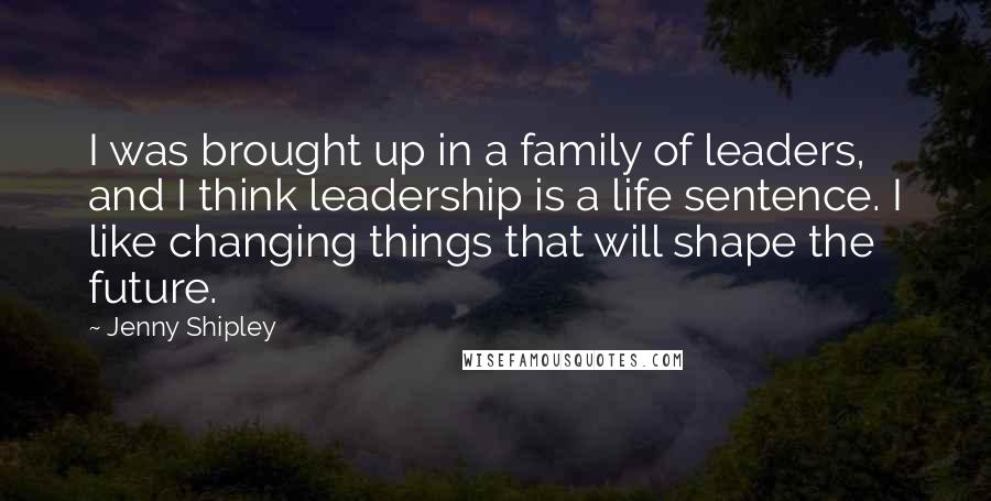 Jenny Shipley Quotes: I was brought up in a family of leaders, and I think leadership is a life sentence. I like changing things that will shape the future.