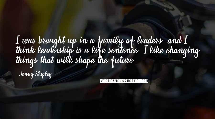 Jenny Shipley Quotes: I was brought up in a family of leaders, and I think leadership is a life sentence. I like changing things that will shape the future.