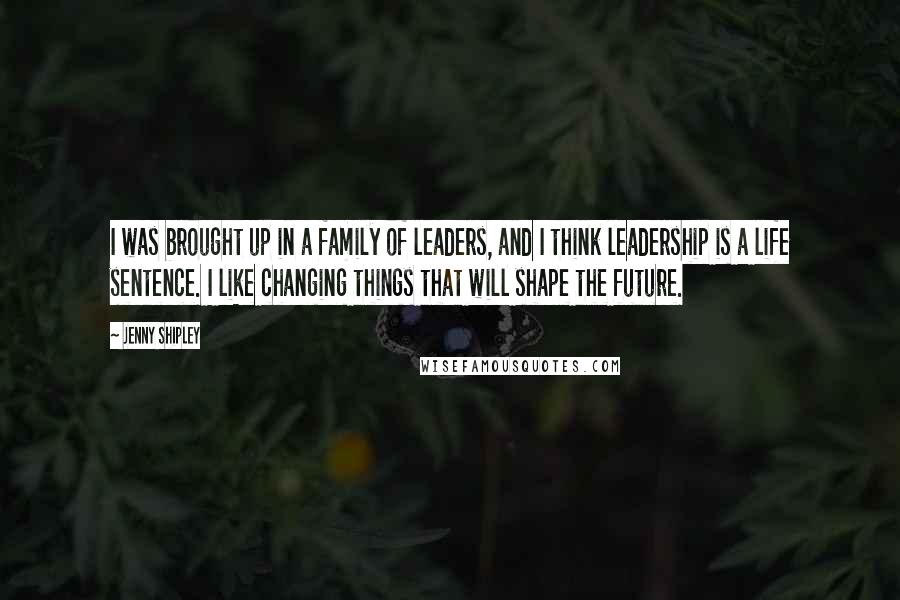 Jenny Shipley Quotes: I was brought up in a family of leaders, and I think leadership is a life sentence. I like changing things that will shape the future.