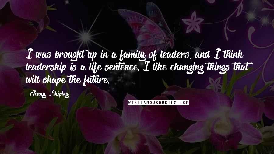 Jenny Shipley Quotes: I was brought up in a family of leaders, and I think leadership is a life sentence. I like changing things that will shape the future.