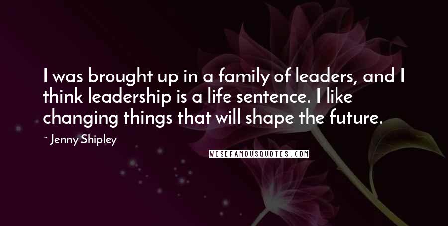 Jenny Shipley Quotes: I was brought up in a family of leaders, and I think leadership is a life sentence. I like changing things that will shape the future.