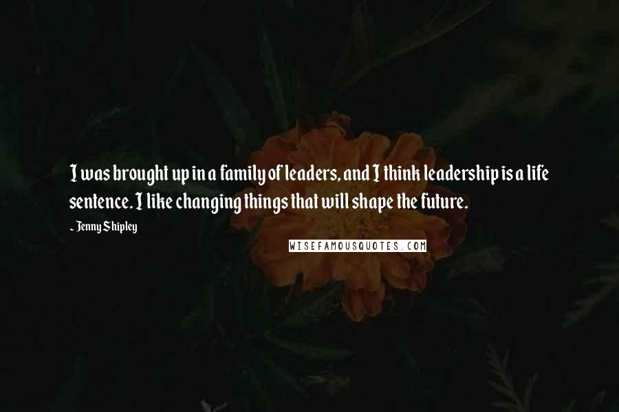 Jenny Shipley Quotes: I was brought up in a family of leaders, and I think leadership is a life sentence. I like changing things that will shape the future.