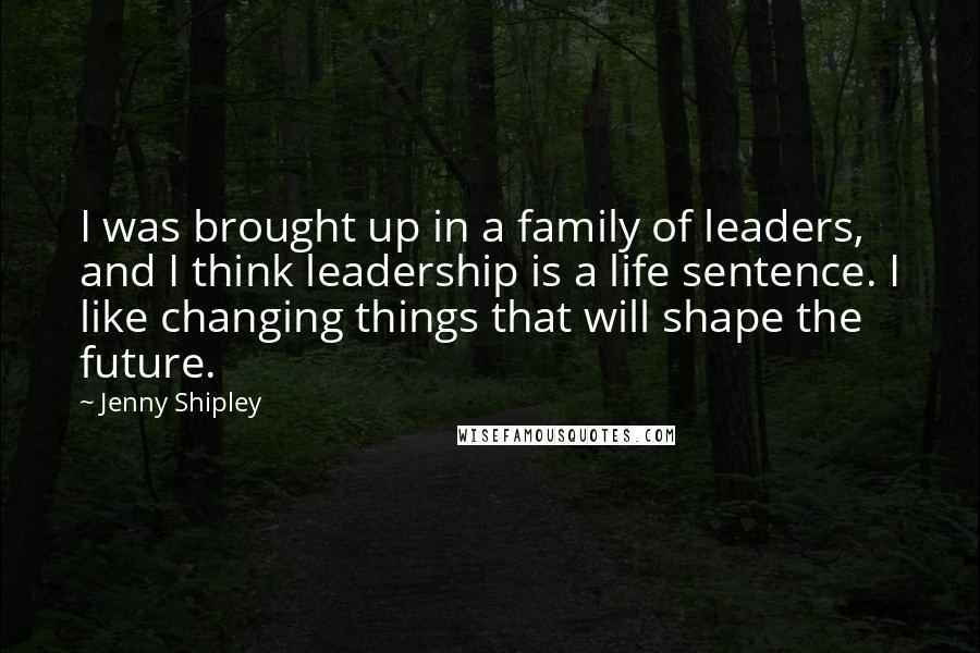 Jenny Shipley Quotes: I was brought up in a family of leaders, and I think leadership is a life sentence. I like changing things that will shape the future.