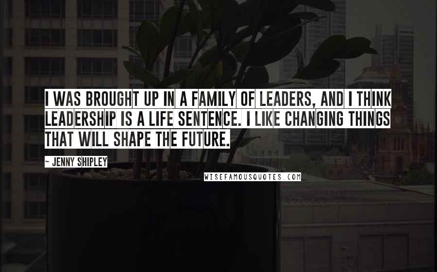 Jenny Shipley Quotes: I was brought up in a family of leaders, and I think leadership is a life sentence. I like changing things that will shape the future.