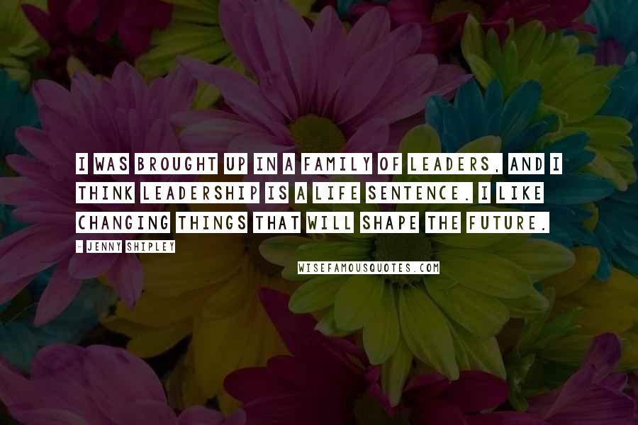 Jenny Shipley Quotes: I was brought up in a family of leaders, and I think leadership is a life sentence. I like changing things that will shape the future.