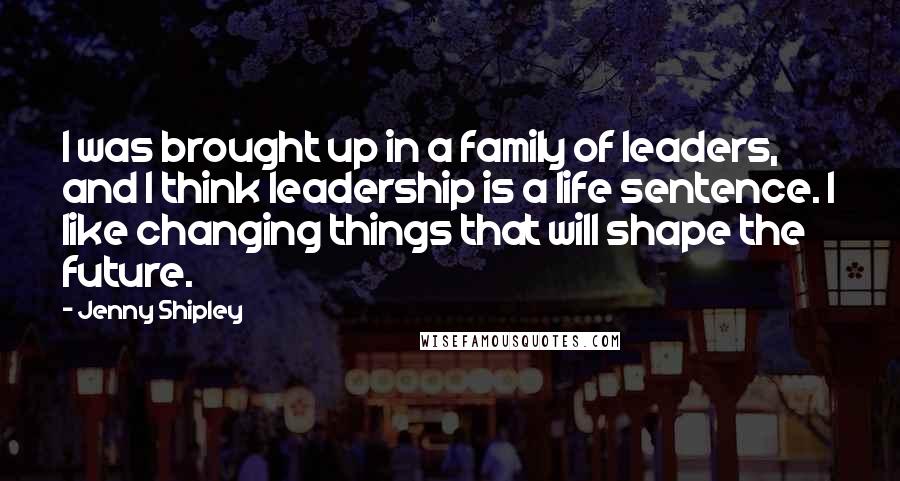 Jenny Shipley Quotes: I was brought up in a family of leaders, and I think leadership is a life sentence. I like changing things that will shape the future.