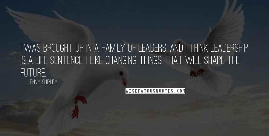 Jenny Shipley Quotes: I was brought up in a family of leaders, and I think leadership is a life sentence. I like changing things that will shape the future.