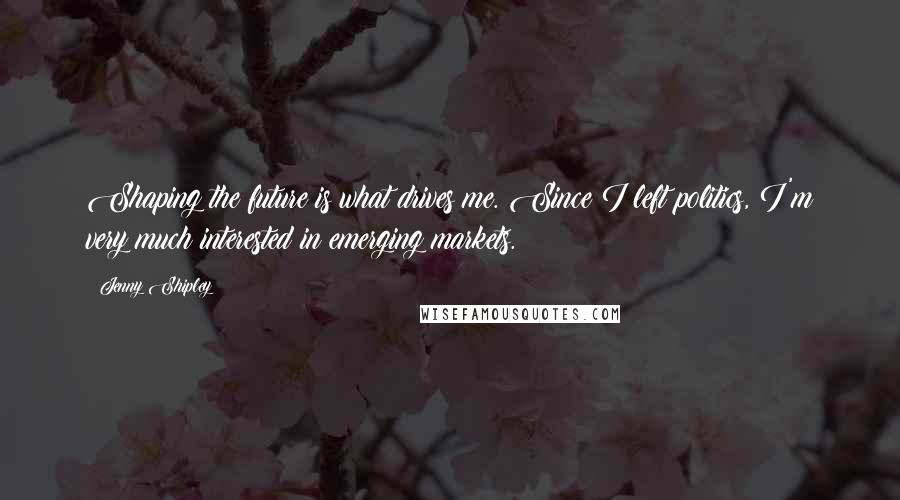 Jenny Shipley Quotes: Shaping the future is what drives me. Since I left politics, I'm very much interested in emerging markets.