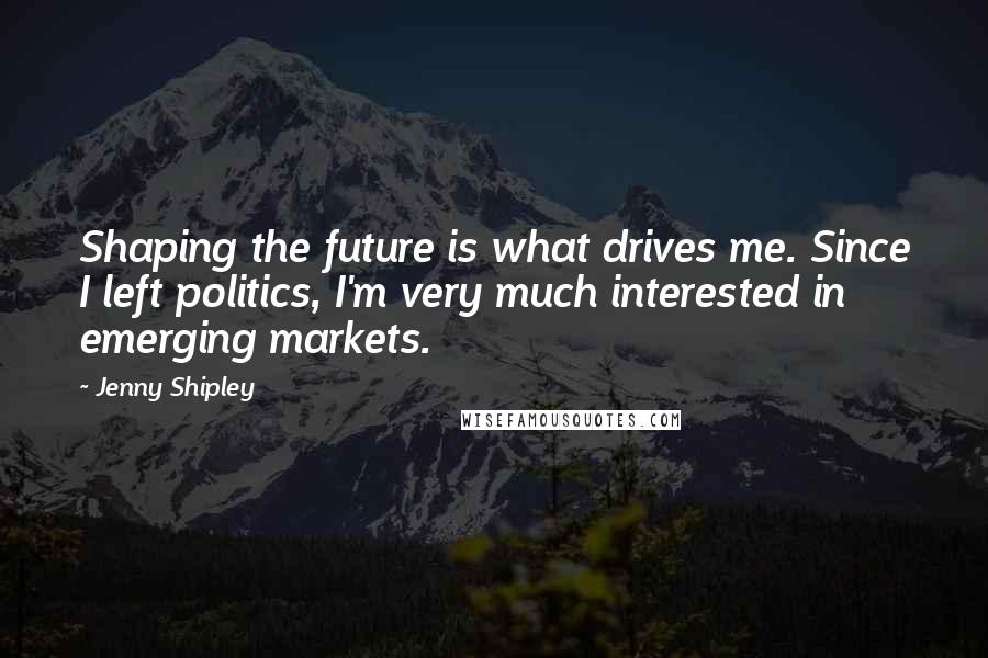 Jenny Shipley Quotes: Shaping the future is what drives me. Since I left politics, I'm very much interested in emerging markets.
