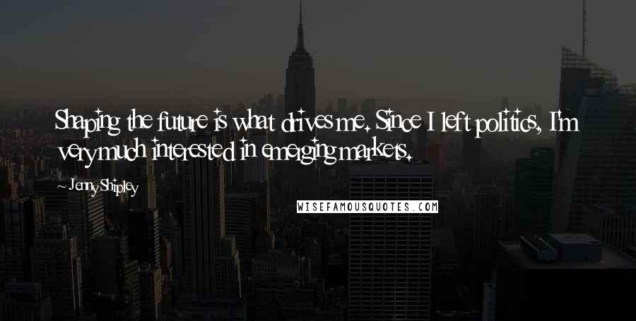 Jenny Shipley Quotes: Shaping the future is what drives me. Since I left politics, I'm very much interested in emerging markets.
