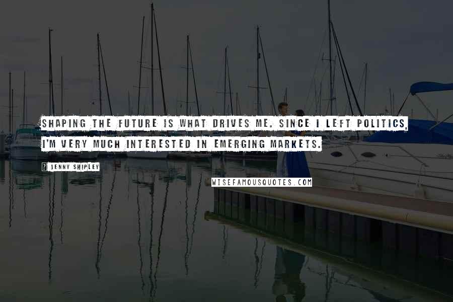 Jenny Shipley Quotes: Shaping the future is what drives me. Since I left politics, I'm very much interested in emerging markets.