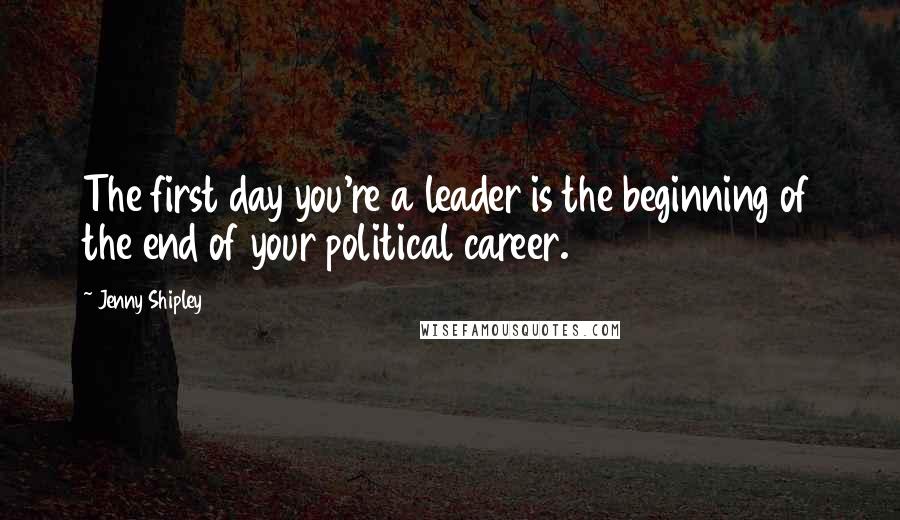 Jenny Shipley Quotes: The first day you're a leader is the beginning of the end of your political career.