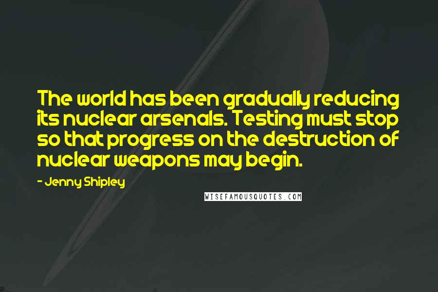 Jenny Shipley Quotes: The world has been gradually reducing its nuclear arsenals. Testing must stop so that progress on the destruction of nuclear weapons may begin.