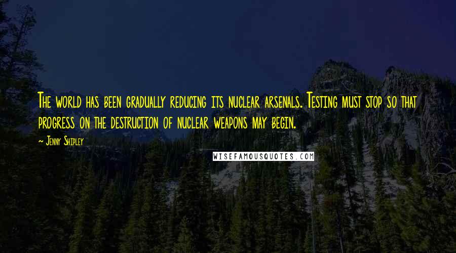 Jenny Shipley Quotes: The world has been gradually reducing its nuclear arsenals. Testing must stop so that progress on the destruction of nuclear weapons may begin.