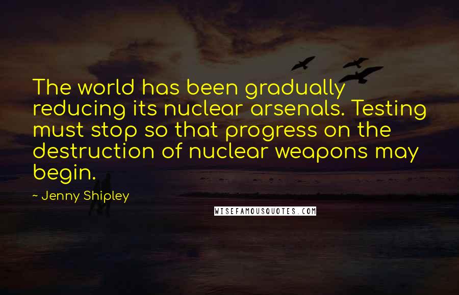 Jenny Shipley Quotes: The world has been gradually reducing its nuclear arsenals. Testing must stop so that progress on the destruction of nuclear weapons may begin.