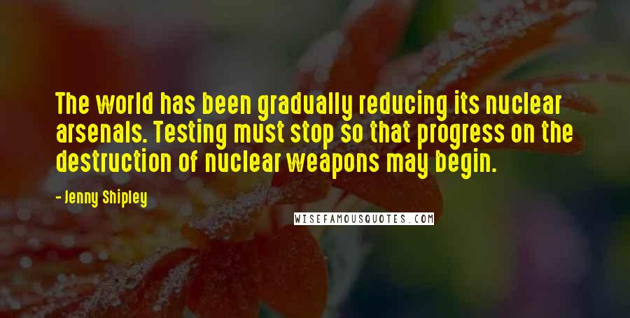 Jenny Shipley Quotes: The world has been gradually reducing its nuclear arsenals. Testing must stop so that progress on the destruction of nuclear weapons may begin.