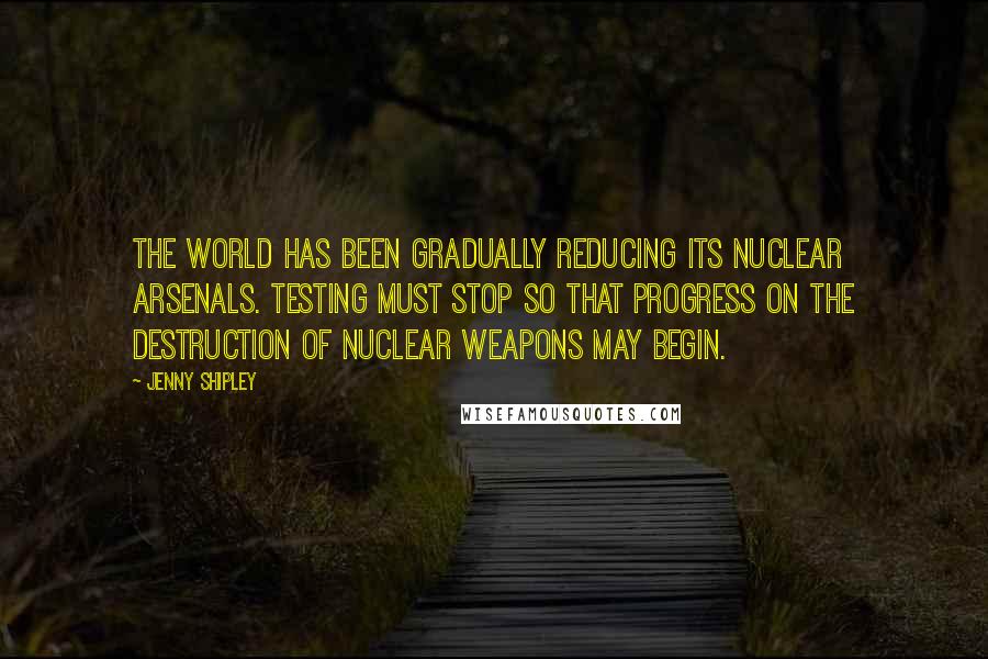 Jenny Shipley Quotes: The world has been gradually reducing its nuclear arsenals. Testing must stop so that progress on the destruction of nuclear weapons may begin.