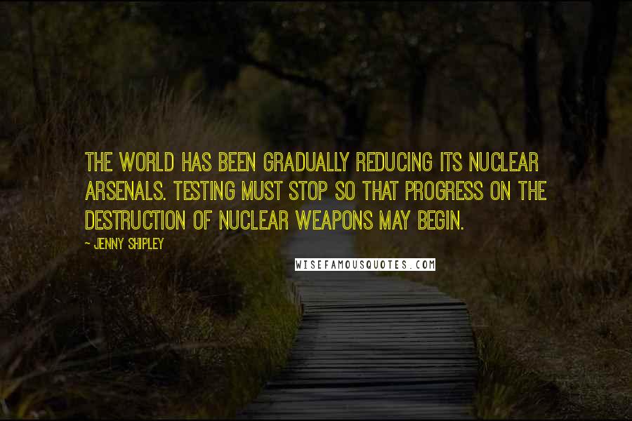 Jenny Shipley Quotes: The world has been gradually reducing its nuclear arsenals. Testing must stop so that progress on the destruction of nuclear weapons may begin.