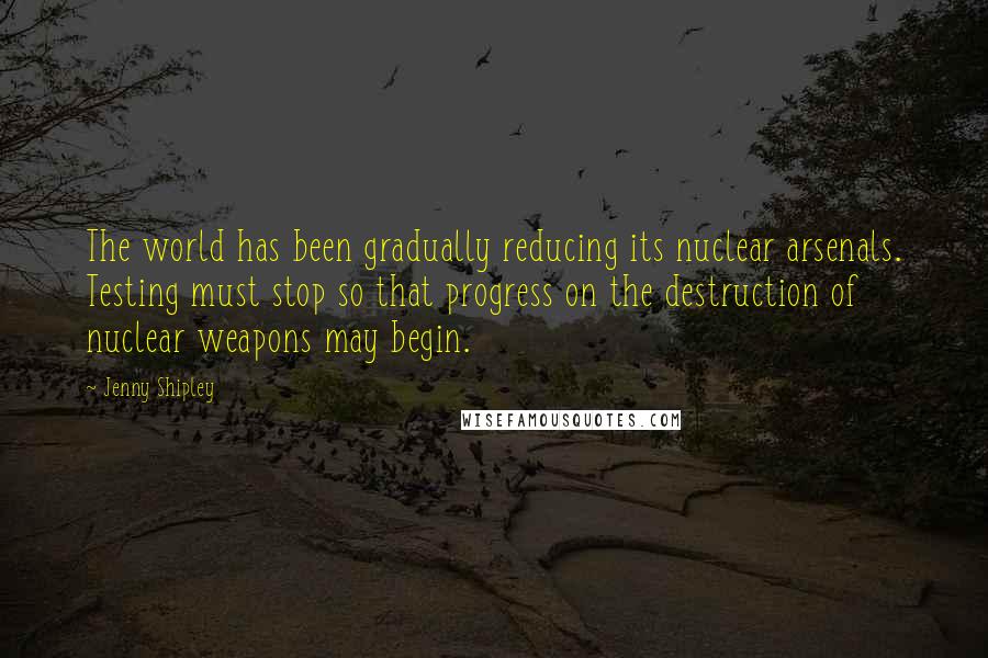 Jenny Shipley Quotes: The world has been gradually reducing its nuclear arsenals. Testing must stop so that progress on the destruction of nuclear weapons may begin.