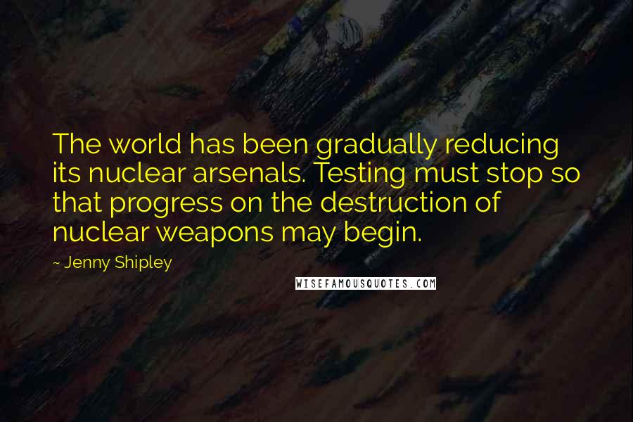 Jenny Shipley Quotes: The world has been gradually reducing its nuclear arsenals. Testing must stop so that progress on the destruction of nuclear weapons may begin.