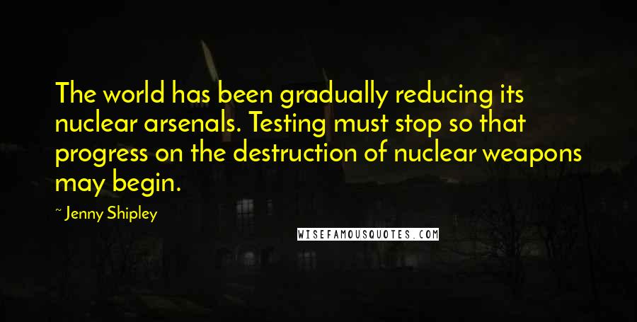 Jenny Shipley Quotes: The world has been gradually reducing its nuclear arsenals. Testing must stop so that progress on the destruction of nuclear weapons may begin.