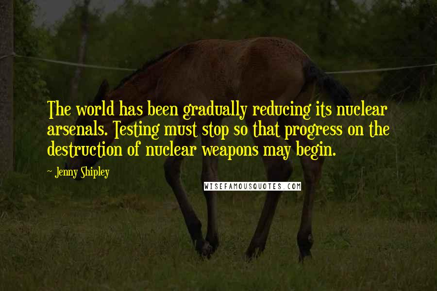 Jenny Shipley Quotes: The world has been gradually reducing its nuclear arsenals. Testing must stop so that progress on the destruction of nuclear weapons may begin.